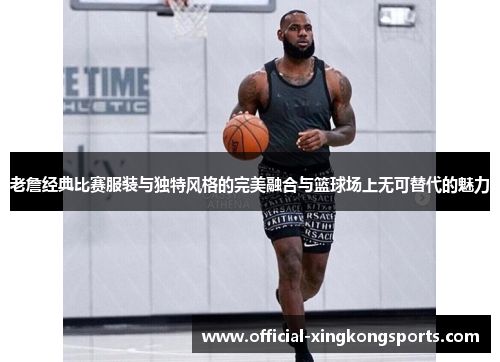 老詹经典比赛服装与独特风格的完美融合与篮球场上无可替代的魅力