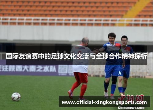 国际友谊赛中的足球文化交流与全球合作精神探析