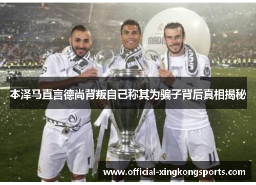 本泽马直言德尚背叛自己称其为骗子背后真相揭秘