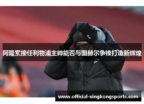 阿隆索接任利物浦主帅能否与图赫尔争锋打造新辉煌
