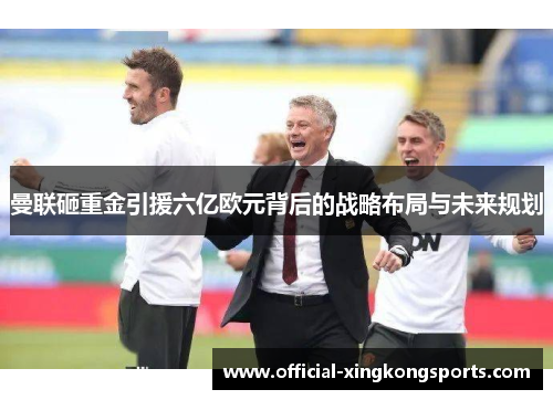 曼联砸重金引援六亿欧元背后的战略布局与未来规划