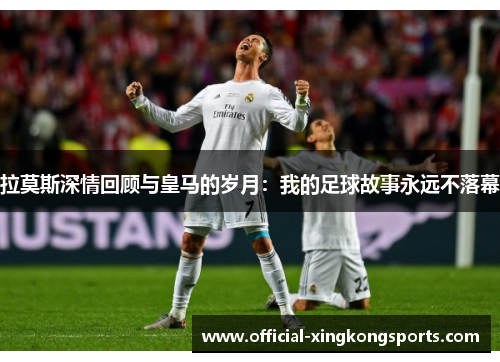 拉莫斯深情回顾与皇马的岁月：我的足球故事永远不落幕