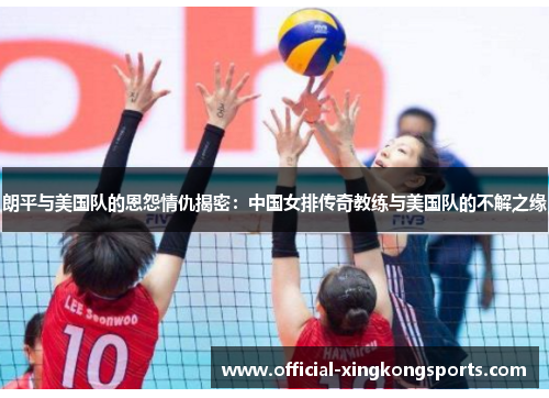 朗平与美国队的恩怨情仇揭密：中国女排传奇教练与美国队的不解之缘
