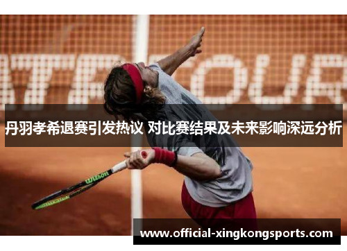 丹羽孝希退赛引发热议 对比赛结果及未来影响深远分析