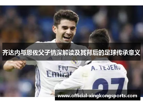 齐达内与恩佐父子情深解读及其背后的足球传承意义