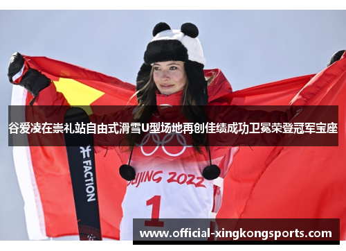 谷爱凌在崇礼站自由式滑雪U型场地再创佳绩成功卫冕荣登冠军宝座