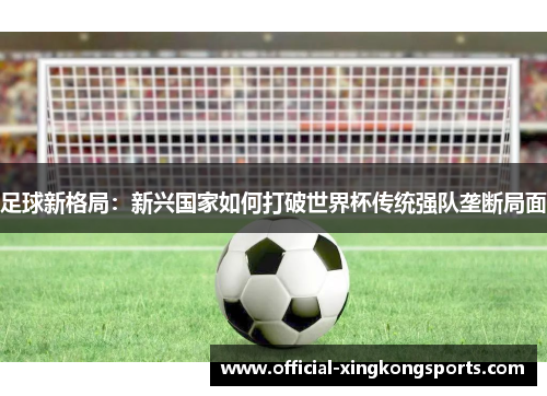 足球新格局:新兴国家如何打破世界杯传统强队垄断局面 足球新格局:新兴国家如何打破世界杯传统强队垄断局面