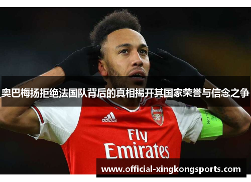 奥巴梅扬拒绝法国队背后的真相揭开其国家荣誉与信念之争