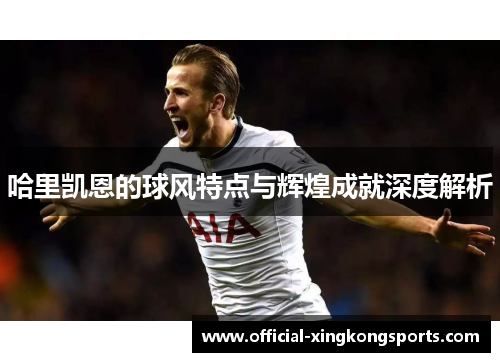 哈里凯恩的球风特点与辉煌成就深度解析 哈里凯恩的球风特点与辉煌成就深度解析