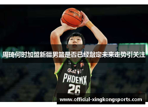 周琦何时加盟新疆男篮是否已经敲定未来走势引关注
