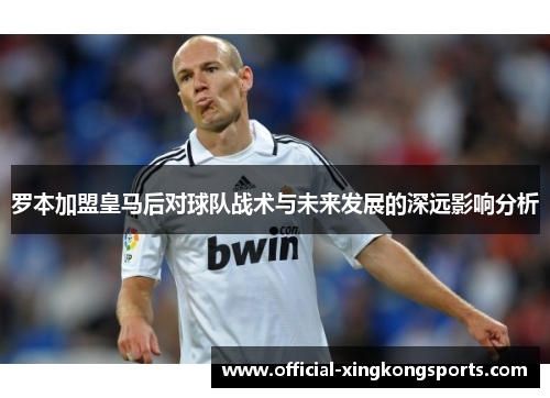 罗本加盟皇马后对球队战术与未来发展的深远影响分析